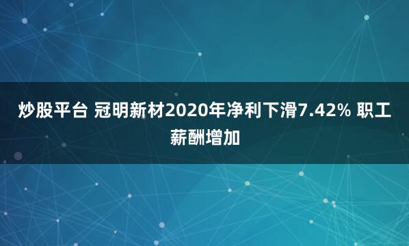炒股平台 冠明新材2020年净利下滑7.42% 职工薪酬增加