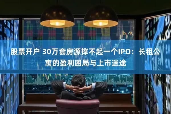 股票开户 30万套房源撑不起一个IPO：长租公寓的盈利困局与上市迷途