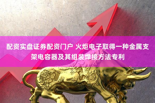 配资实盘证券配资门户 火炬电子取得一种金属支架电容器及其组装焊接方法专利