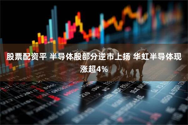 股票配资平 半导体股部分逆市上扬 华虹半导体现涨超4%