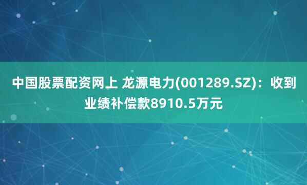 中国股票配资网上 龙源电力(001289.SZ)：收到业绩补偿款8910.5万元