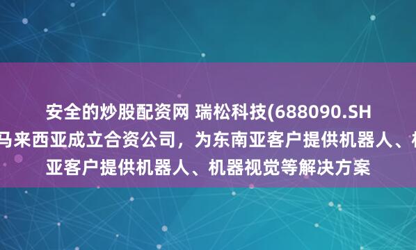 安全的炒股配资网 瑞松科技(688090.SH)：控股子公司拟在马来西亚成立合资公司，为东南亚客户提供机器人、机器视觉等解决方案