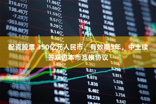 配资股票 350亿元人民币、有效期3年，中土续签双边本币互换协议