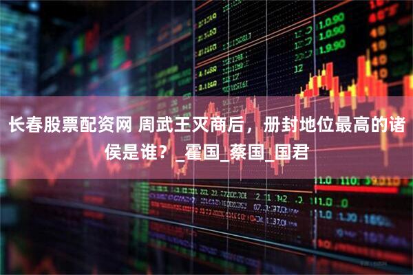 长春股票配资网 周武王灭商后，册封地位最高的诸侯是谁？_霍国_蔡国_国君