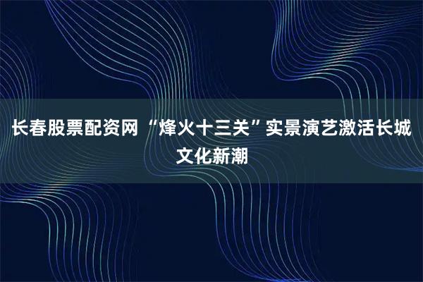 长春股票配资网 “烽火十三关”实景演艺激活长城文化新潮