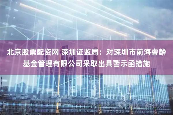 北京股票配资网 深圳证监局：对深圳市前海睿麟基金管理有限公司采取出具警示函措施