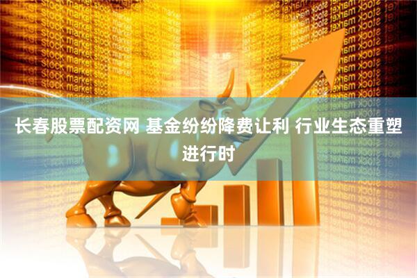 长春股票配资网 基金纷纷降费让利 行业生态重塑进行时